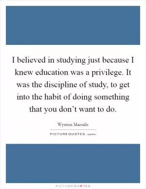 I believed in studying just because I knew education was a privilege. It was the discipline of study, to get into the habit of doing something that you don’t want to do Picture Quote #1