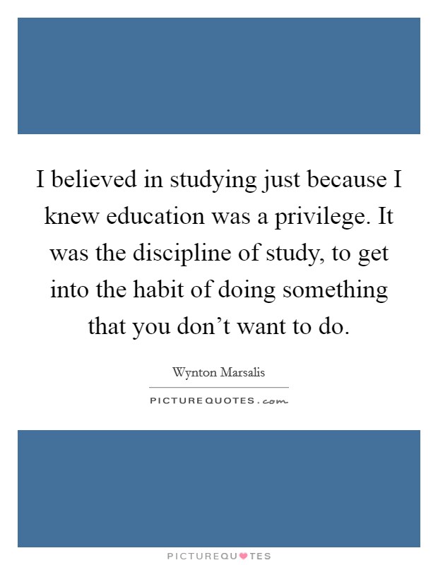 I believed in studying just because I knew education was a privilege. It was the discipline of study, to get into the habit of doing something that you don't want to do. Picture Quote #1