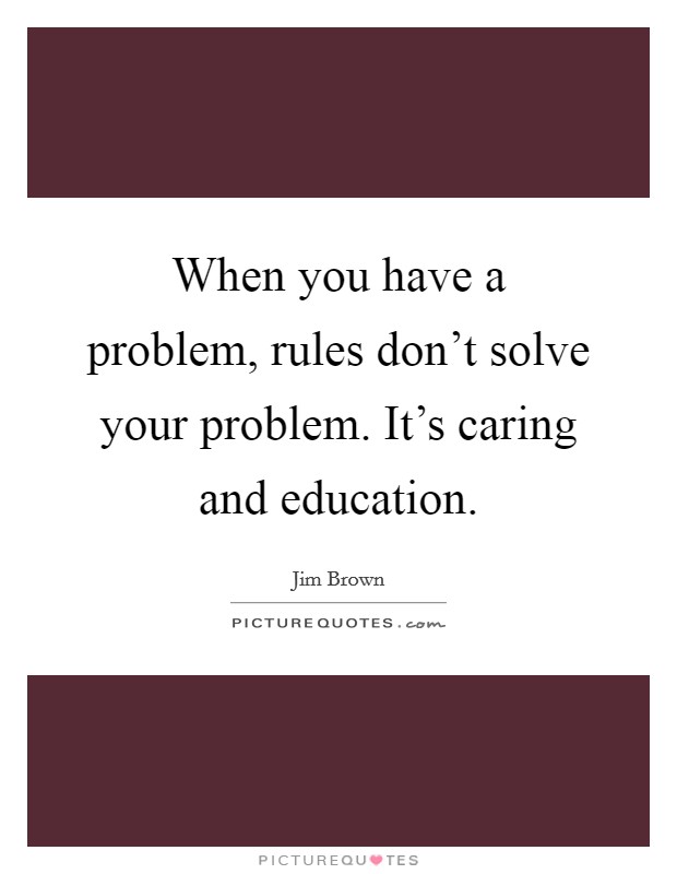 When you have a problem, rules don't solve your problem. It's caring and education. Picture Quote #1