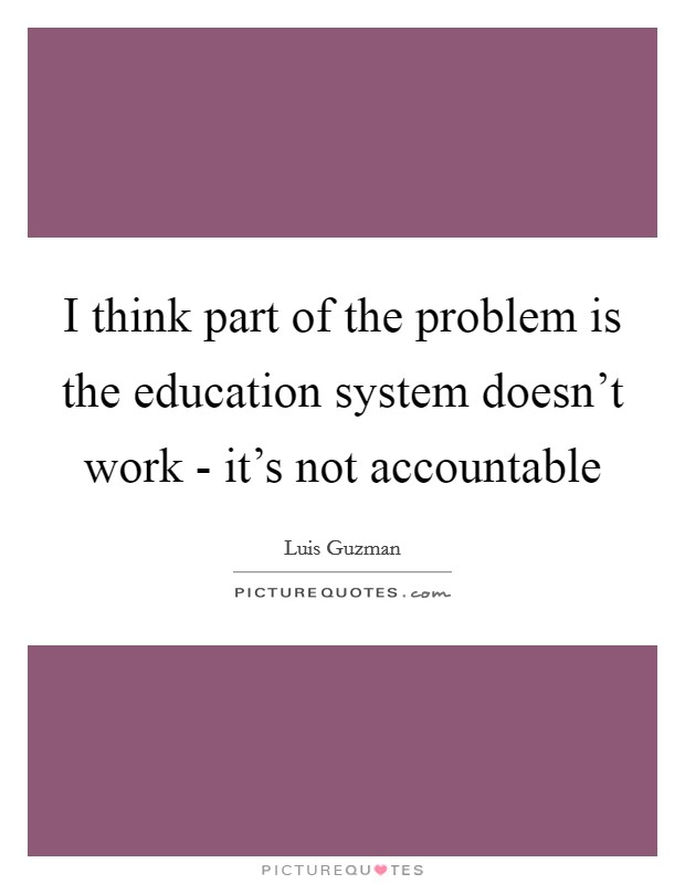 I think part of the problem is the education system doesn't work - it's not accountable Picture Quote #1