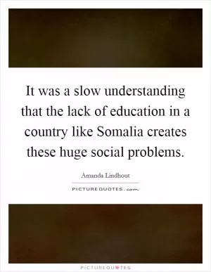 It was a slow understanding that the lack of education in a country like Somalia creates these huge social problems Picture Quote #1