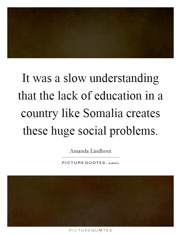 It was a slow understanding that the lack of education in a country like Somalia creates these huge social problems. Picture Quote #1