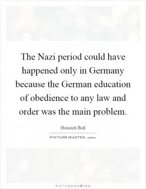 The Nazi period could have happened only in Germany because the German education of obedience to any law and order was the main problem Picture Quote #1