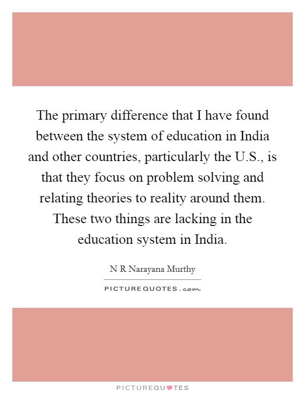 The primary difference that I have found between the system of education in India and other countries, particularly the U.S., is that they focus on problem solving and relating theories to reality around them. These two things are lacking in the education system in India Picture Quote #1