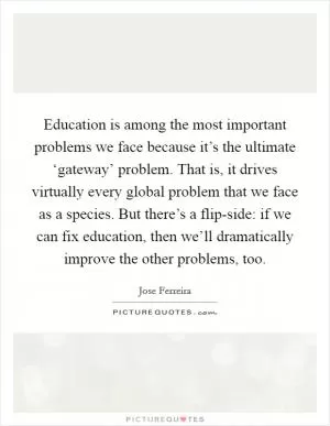 Education is among the most important problems we face because it’s the ultimate ‘gateway’ problem. That is, it drives virtually every global problem that we face as a species. But there’s a flip-side: if we can fix education, then we’ll dramatically improve the other problems, too Picture Quote #1