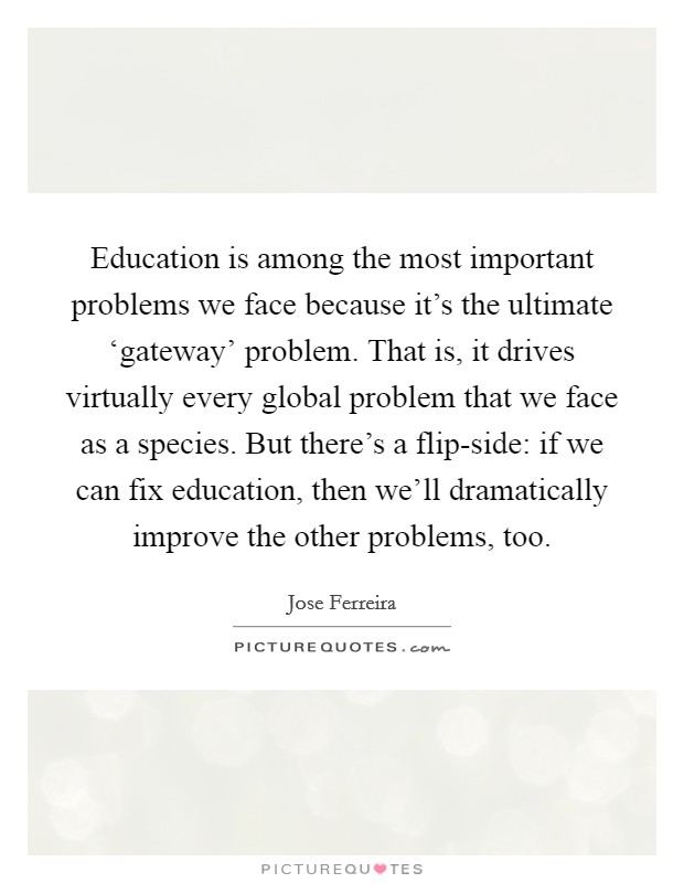 Education is among the most important problems we face because it's the ultimate ‘gateway' problem. That is, it drives virtually every global problem that we face as a species. But there's a flip-side: if we can fix education, then we'll dramatically improve the other problems, too. Picture Quote #1