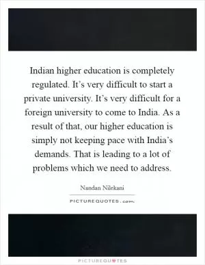 Indian higher education is completely regulated. It’s very difficult to start a private university. It’s very difficult for a foreign university to come to India. As a result of that, our higher education is simply not keeping pace with India’s demands. That is leading to a lot of problems which we need to address Picture Quote #1