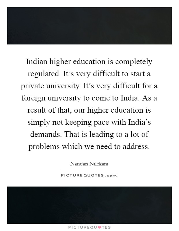 Indian higher education is completely regulated. It's very difficult to start a private university. It's very difficult for a foreign university to come to India. As a result of that, our higher education is simply not keeping pace with India's demands. That is leading to a lot of problems which we need to address. Picture Quote #1