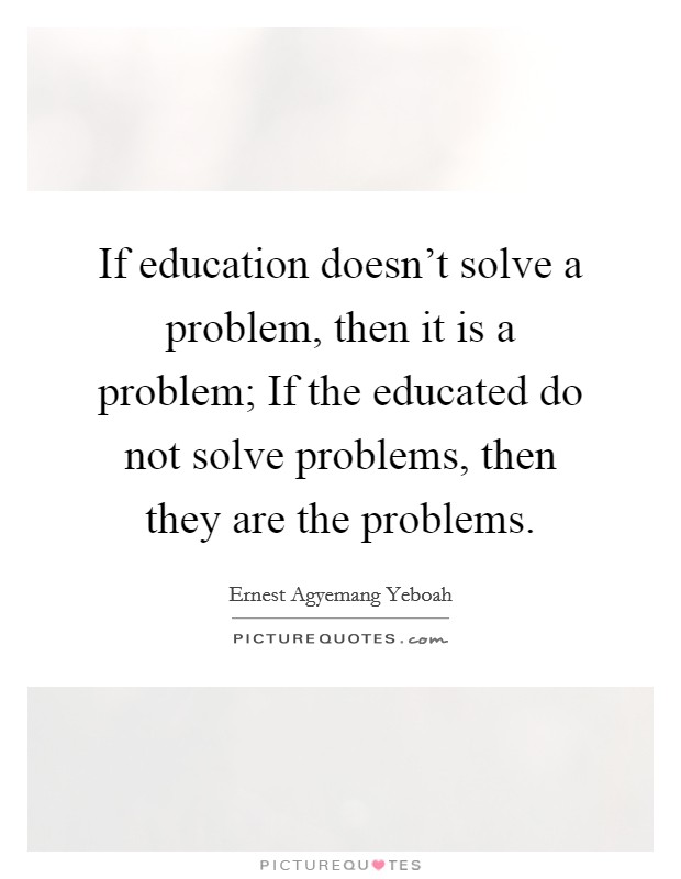 If education doesn't solve a problem, then it is a problem; If the educated do not solve problems, then they are the problems. Picture Quote #1