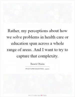 Rather, my perceptions about how we solve problems in health care or education span across a whole range of areas. And I want to try to capture that complexity Picture Quote #1