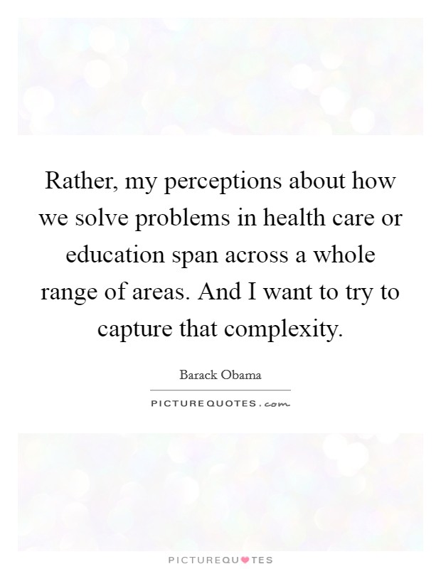 Rather, my perceptions about how we solve problems in health care or education span across a whole range of areas. And I want to try to capture that complexity. Picture Quote #1