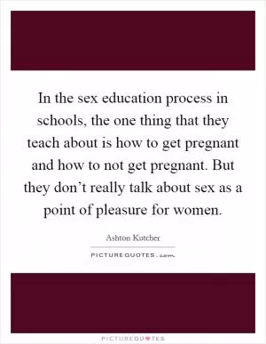 In the sex education process in schools, the one thing that they teach about is how to get pregnant and how to not get pregnant. But they don’t really talk about sex as a point of pleasure for women Picture Quote #1
