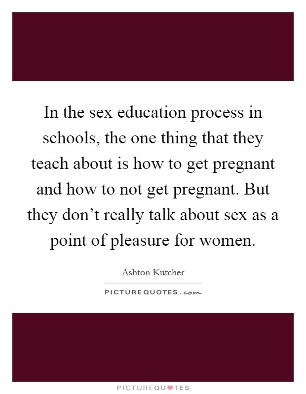 In the sex education process in schools, the one thing that they teach about is how to get pregnant and how to not get pregnant. But they don't really talk about sex as a point of pleasure for women. Picture Quote #1