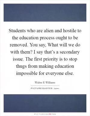Students who are alien and hostile to the education process ought to be removed. You say, What will we do with them? I say that’s a secondary issue. The first priority is to stop thugs from making education impossible for everyone else Picture Quote #1