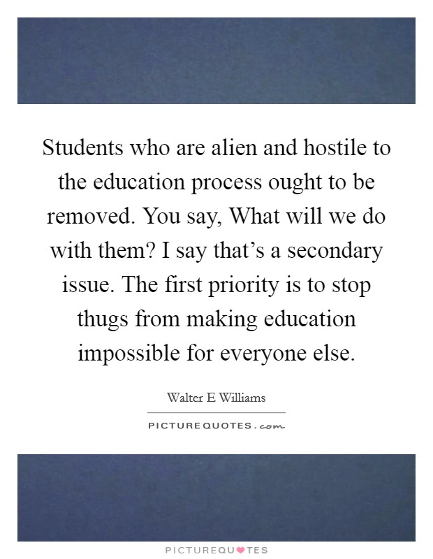 Students who are alien and hostile to the education process ought to be removed. You say, What will we do with them? I say that's a secondary issue. The first priority is to stop thugs from making education impossible for everyone else. Picture Quote #1