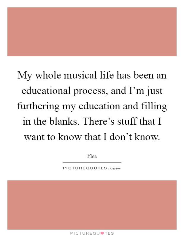 My whole musical life has been an educational process, and I'm just furthering my education and filling in the blanks. There's stuff that I want to know that I don't know. Picture Quote #1