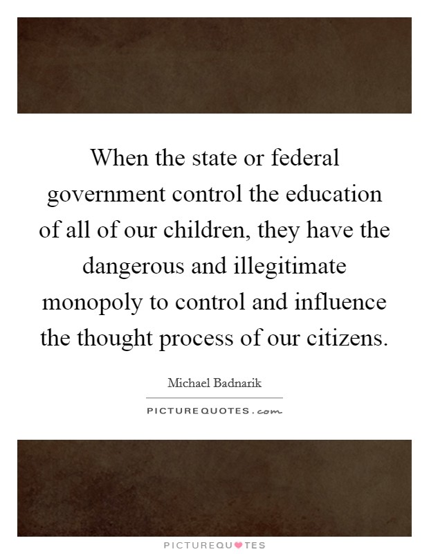 When the state or federal government control the education of all of our children, they have the dangerous and illegitimate monopoly to control and influence the thought process of our citizens. Picture Quote #1