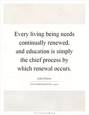 Every living being needs continually renewed, and education is simply the chief process by which renewal occurs Picture Quote #1