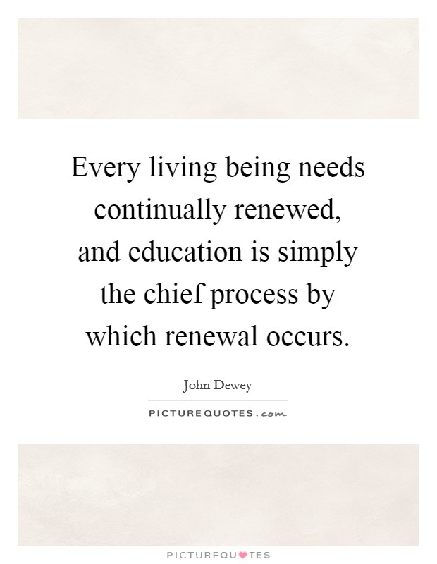 Every living being needs continually renewed, and education is simply the chief process by which renewal occurs. Picture Quote #1
