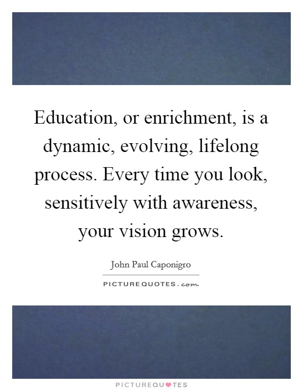 Education, or enrichment, is a dynamic, evolving, lifelong process. Every time you look, sensitively with awareness, your vision grows. Picture Quote #1