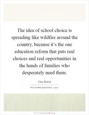 The idea of school choice is spreading like wildfire around the country, because it’s the one education reform that puts real choices and real opportunities in the hands of families who desperately need them Picture Quote #1