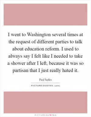 I went to Washington several times at the request of different parties to talk about education reform. I used to always say I felt like I needed to take a shower after I left, because it was so partisan that I just really hated it Picture Quote #1