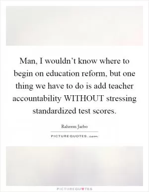 Man, I wouldn’t know where to begin on education reform, but one thing we have to do is add teacher accountability WITHOUT stressing standardized test scores Picture Quote #1