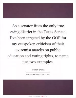 As a senator from the only true swing district in the Texas Senate, I’ve been targeted by the GOP for my outspoken criticism of their extremist attacks on public education and voting rights, to name just two examples Picture Quote #1
