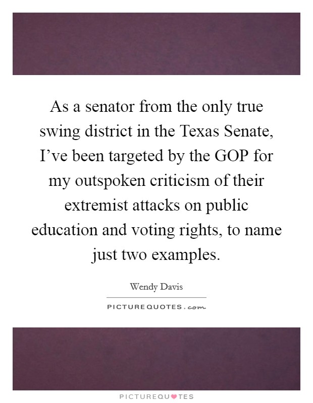 As a senator from the only true swing district in the Texas Senate, I've been targeted by the GOP for my outspoken criticism of their extremist attacks on public education and voting rights, to name just two examples. Picture Quote #1