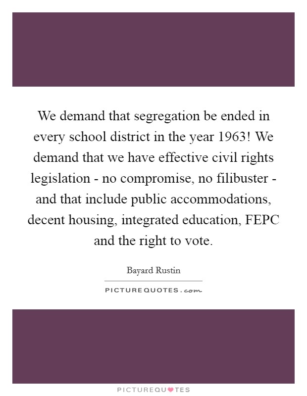 We demand that segregation be ended in every school district in the year 1963! We demand that we have effective civil rights legislation - no compromise, no filibuster - and that include public accommodations, decent housing, integrated education, FEPC and the right to vote. Picture Quote #1