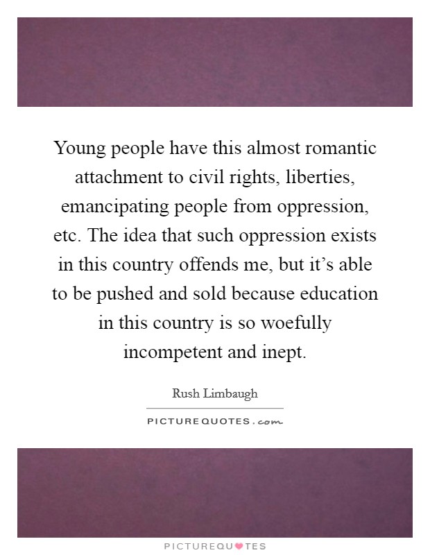 Young people have this almost romantic attachment to civil rights, liberties, emancipating people from oppression, etc. The idea that such oppression exists in this country offends me, but it's able to be pushed and sold because education in this country is so woefully incompetent and inept. Picture Quote #1