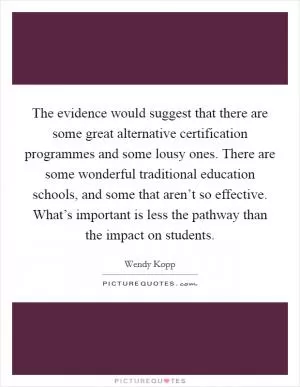 The evidence would suggest that there are some great alternative certification programmes and some lousy ones. There are some wonderful traditional education schools, and some that aren’t so effective. What’s important is less the pathway than the impact on students Picture Quote #1