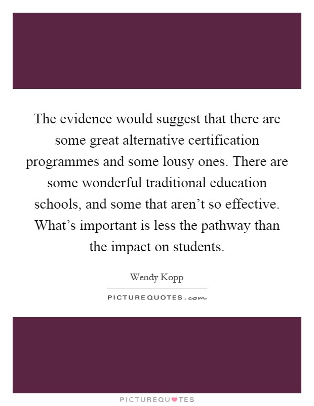 The evidence would suggest that there are some great alternative certification programmes and some lousy ones. There are some wonderful traditional education schools, and some that aren't so effective. What's important is less the pathway than the impact on students. Picture Quote #1
