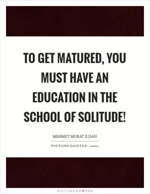 To get matured, you must have an education in the School of Solitude! Picture Quote #1