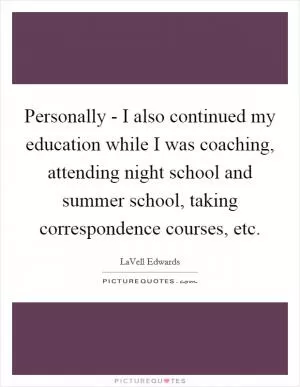 Personally - I also continued my education while I was coaching, attending night school and summer school, taking correspondence courses, etc Picture Quote #1