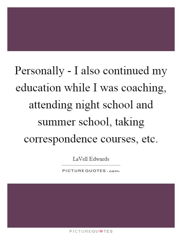 Personally - I also continued my education while I was coaching, attending night school and summer school, taking correspondence courses, etc. Picture Quote #1