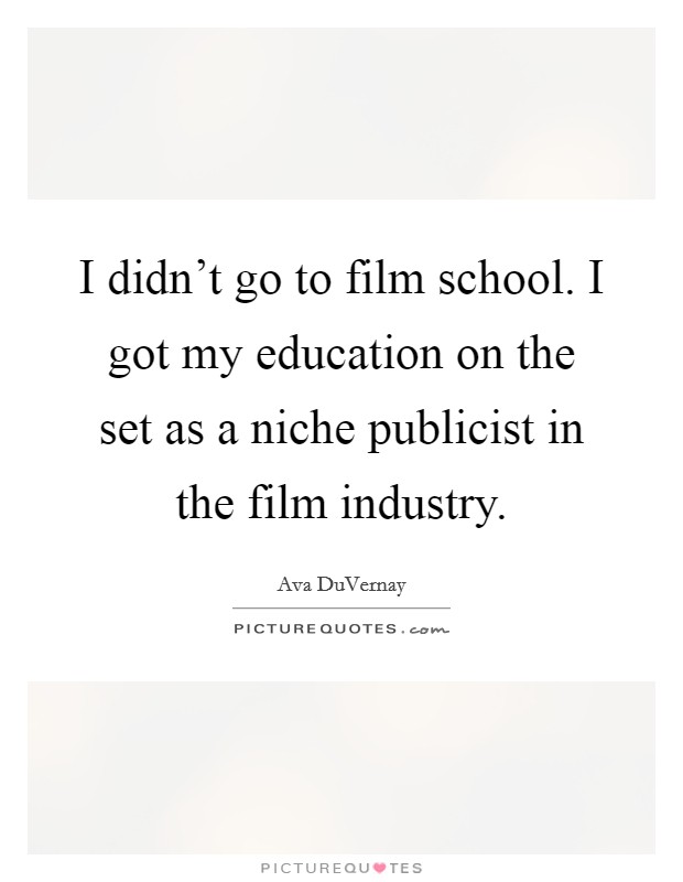 I didn't go to film school. I got my education on the set as a niche publicist in the film industry. Picture Quote #1