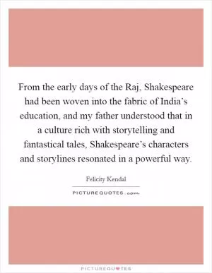 From the early days of the Raj, Shakespeare had been woven into the fabric of India’s education, and my father understood that in a culture rich with storytelling and fantastical tales, Shakespeare’s characters and storylines resonated in a powerful way Picture Quote #1