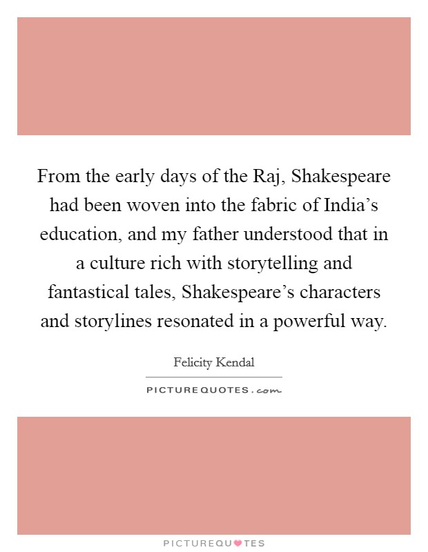 From the early days of the Raj, Shakespeare had been woven into the fabric of India's education, and my father understood that in a culture rich with storytelling and fantastical tales, Shakespeare's characters and storylines resonated in a powerful way. Picture Quote #1
