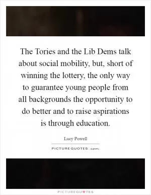 The Tories and the Lib Dems talk about social mobility, but, short of winning the lottery, the only way to guarantee young people from all backgrounds the opportunity to do better and to raise aspirations is through education Picture Quote #1