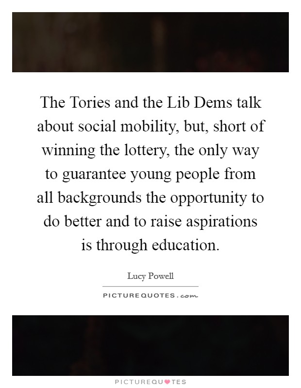 The Tories and the Lib Dems talk about social mobility, but, short of winning the lottery, the only way to guarantee young people from all backgrounds the opportunity to do better and to raise aspirations is through education. Picture Quote #1