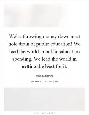 We’re throwing money down a rat hole drain of public education! We lead the world in public education spending. We lead the world in getting the least for it Picture Quote #1