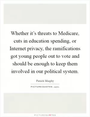 Whether it’s threats to Medicare, cuts in education spending, or Internet privacy, the ramifications got young people out to vote and should be enough to keep them involved in our political system Picture Quote #1