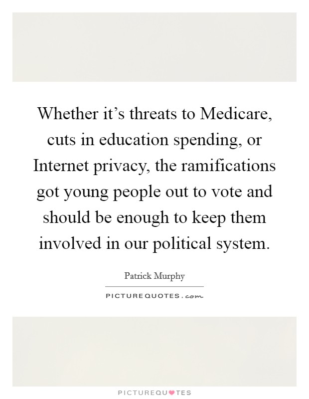 Whether it's threats to Medicare, cuts in education spending, or Internet privacy, the ramifications got young people out to vote and should be enough to keep them involved in our political system. Picture Quote #1