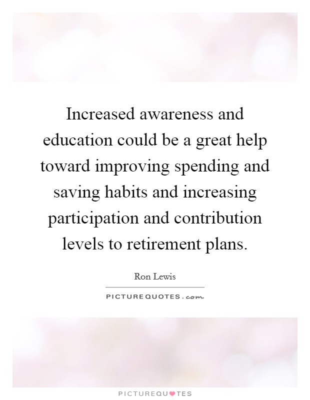 Increased awareness and education could be a great help toward improving spending and saving habits and increasing participation and contribution levels to retirement plans. Picture Quote #1