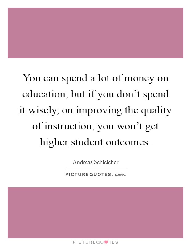 You can spend a lot of money on education, but if you don't spend it wisely, on improving the quality of instruction, you won't get higher student outcomes. Picture Quote #1