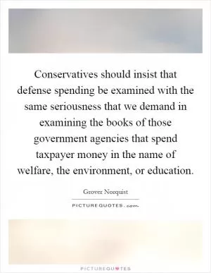 Conservatives should insist that defense spending be examined with the same seriousness that we demand in examining the books of those government agencies that spend taxpayer money in the name of welfare, the environment, or education Picture Quote #1