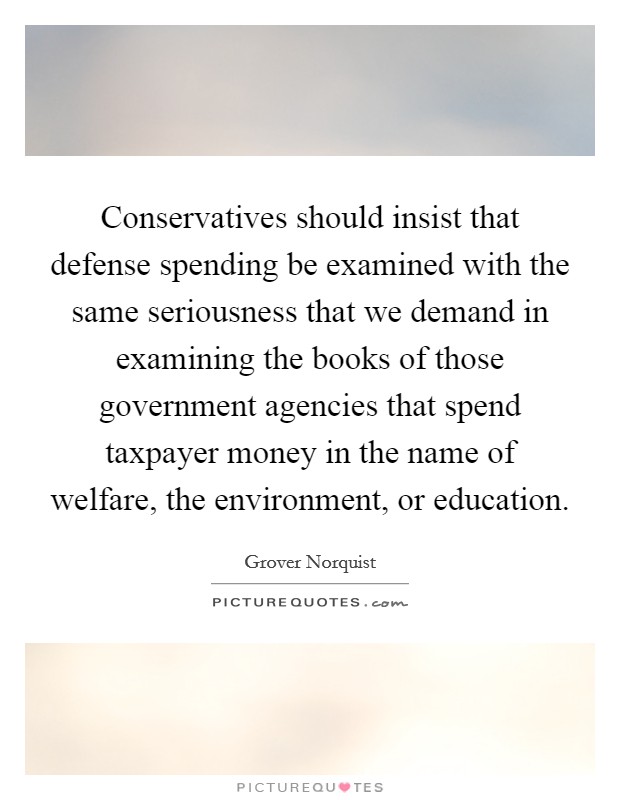 Conservatives should insist that defense spending be examined with the same seriousness that we demand in examining the books of those government agencies that spend taxpayer money in the name of welfare, the environment, or education. Picture Quote #1