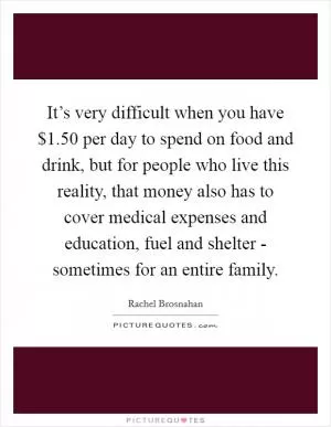 It’s very difficult when you have $1.50 per day to spend on food and drink, but for people who live this reality, that money also has to cover medical expenses and education, fuel and shelter - sometimes for an entire family Picture Quote #1
