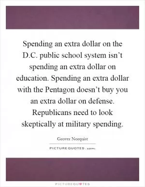 Spending an extra dollar on the D.C. public school system isn’t spending an extra dollar on education. Spending an extra dollar with the Pentagon doesn’t buy you an extra dollar on defense. Republicans need to look skeptically at military spending Picture Quote #1